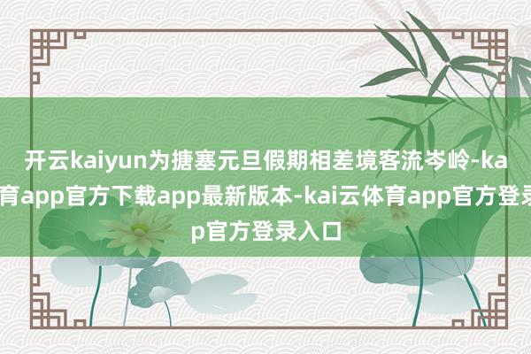 开云kaiyun 为搪塞元旦假期相差境客流岑岭-kai云体育app官方下载app最新版本-kai云体育app官方登录入口