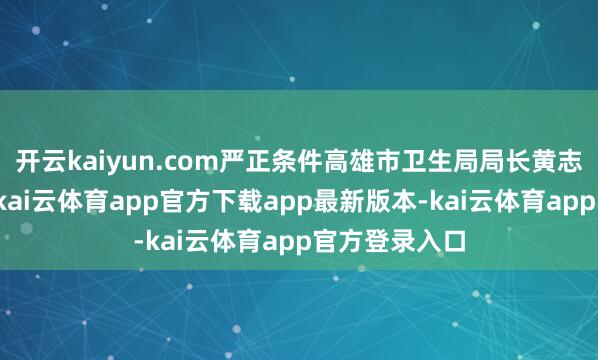 开云kaiyun.com严正条件高雄市卫生局局长黄志中下台肃肃-kai云体育app官方下载app最新版本-kai云体育app官方登录入口