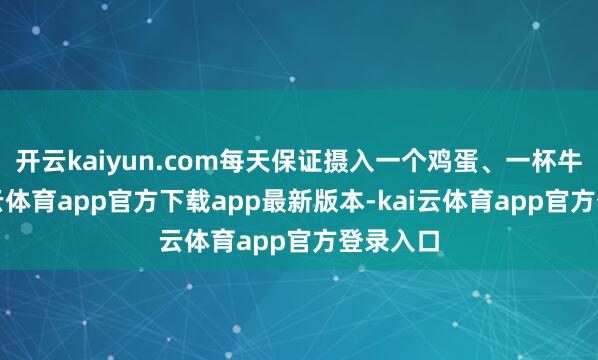 开云kaiyun.com每天保证摄入一个鸡蛋、一杯牛奶-kai云体育app官方下载app最新版本-kai云体育app官方登录入口