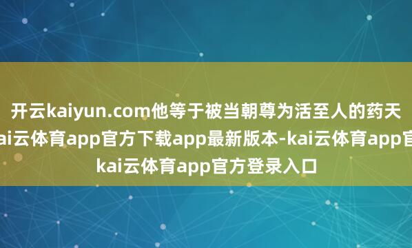 开云kaiyun.com他等于被当朝尊为活至人的药天孙念念邈-kai云体育app官方下载app最新版本-kai云体育app官方登录入口
