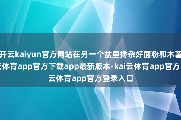 开云kaiyun官方网站在另一个盆里搀杂好面粉和木薯粉-kai云体育app官方下载app最新版本-kai云体育app官方登录入口