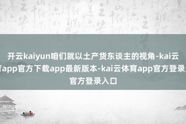 开云kaiyun咱们就以土产货东谈主的视角-kai云体育app官方下载app最新版本-kai云体育app官方登录入口