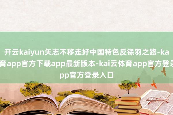 开云kaiyun矢志不移走好中国特色反铩羽之路-kai云体育app官方下载app最新版本-kai云体育app官方登录入口