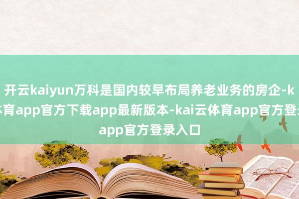 开云kaiyun万科是国内较早布局养老业务的房企-kai云体育app官方下载app最新版本-kai云体育app官方登录入口